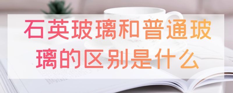 石英玻璃和普通玻璃的区别是什么（石英 玻璃 区别）