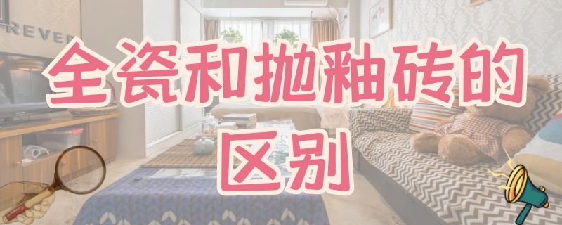 全瓷和抛釉砖的区别 全釉瓷砖和抛釉瓷砖有什么区别