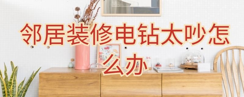 邻居装修电钻太吵怎么办 邻居装修电钻太吵怎么办 知乎