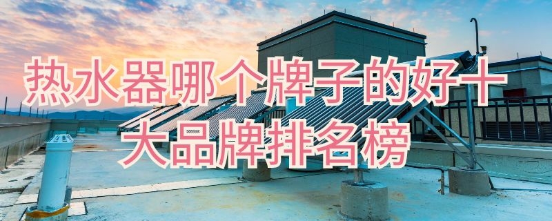 热水器哪个牌子的好十大品牌排名榜 热水器哪种品牌比较好