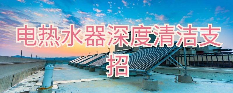 电热水器深度清洁支招（电热水器深度清洗方法）