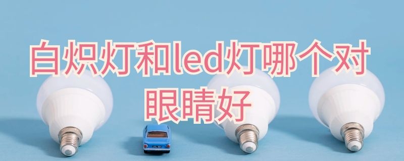 白炽灯和led灯哪个对眼睛好（白炽灯保护眼睛一些还是LED灯）