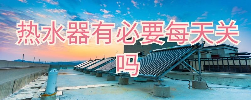 热水器有必要每天关吗 热水器有必要每天关吗,知乎