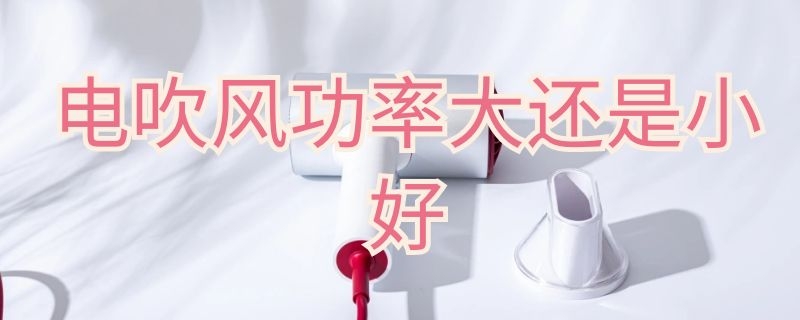 电吹风功率大还是小好（电吹风功率大还是小好呢）