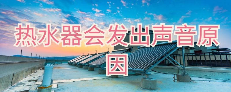 热水器会发出声音是怎么回事 热水器自己发出声音是什么原因