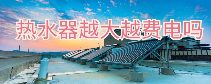 热水器越大越费电吗（热水器水温越高越费电吗）