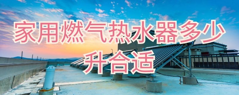 家用燃气热水器多少升合适 家用燃气热水器多少升合适一厨一卫