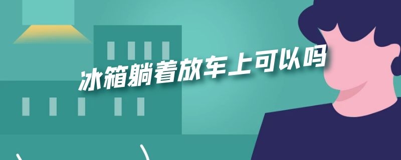 冰箱躺着放车上可以吗 用车拉冰箱可以把冰箱躺下放么?