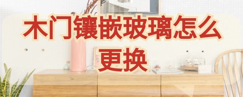 木门镶嵌玻璃怎么更换 木门镶嵌玻璃怎么更换