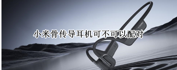 小米骨传导耳机可不可以配对（小米骨传导蓝牙耳机）