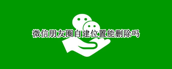 微信朋友圈自建位置能删除吗（如何删除微信朋友圈自建位置）