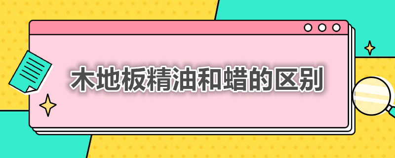 木地板精油和蜡的区别（木地板精油和蜡的区别是什么）