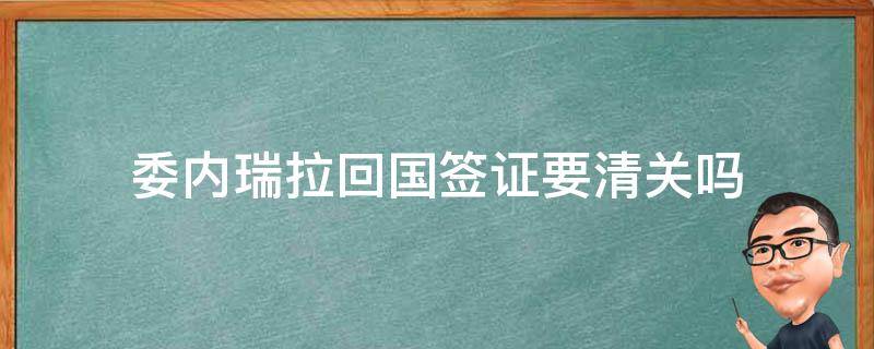 委内瑞拉回国签证要清关吗 委内瑞拉来中国签证要多少钱