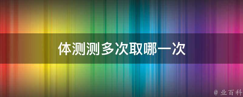 体测测多次取哪一次（体测测多次是取最高成绩吗）