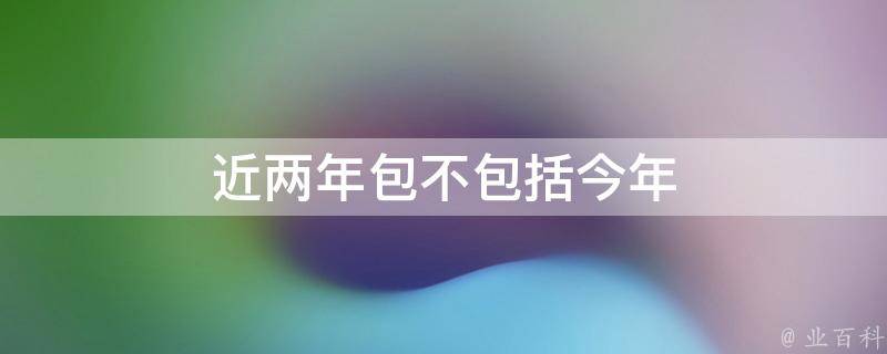 近两年包不包括今年 近两年是什么意思?是今年和去年