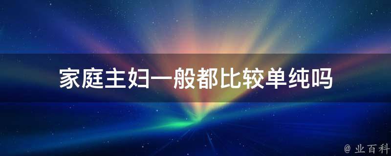 家庭主妇一般都比较单纯吗（家庭主妇一般都比较单纯吗知乎）