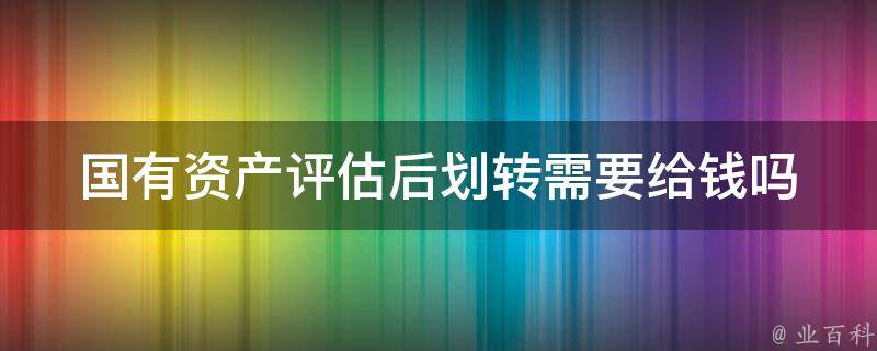 国有资产评估后划转需要给钱吗（国有资产评估后划转需要给钱吗怎么办）