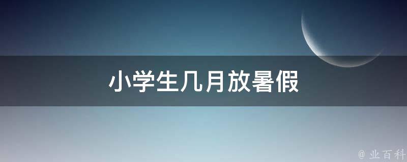 小学生几月放暑假 小学生几月放暑假2023