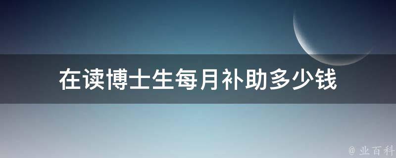 在读博士生每月补助多少钱（在读博士生待遇）
